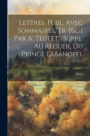 Mary. Lettres, Publ. Avec Sommaires, Tr. [&c.] Par A. Teulet. (Suppl. Au Recueil Du Prince Labanoff).. Creative Media Partners, LLC, 2023.