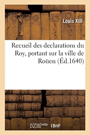 Louis Xiii. Recueil des declarations du Roy, portant interdiction des Cours de Parlement, des Aydes - Bureau des Finances, Lieutenant general, et du Corps de Rouen. Hachette Livre, 2022.