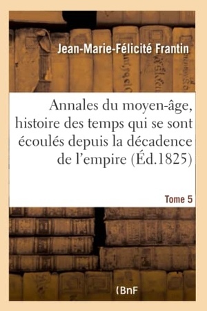 Frantin. Annales Du Moyen-Âge, Comprenant l'Histoire Des Temps Qui Se Sont Écoulés Depuis Tome 5 - La Décadence de l'Empire Romain Jusqu'à La Mort de Charlemagne.. Hachette Livre - BNF, 2016.