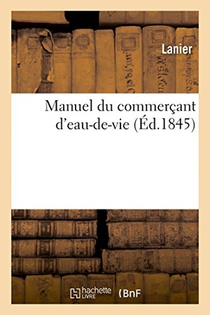 Lanier. Manuel Du Commerçant d'Eau-De-Vie Et de Tous Les Industriels Qui Font Emploi d'Esprits, de Sels - de Sucre, d'Acides Et Autres Liquides Dont La Rectification. Hachette Livre - BNF, 2018.