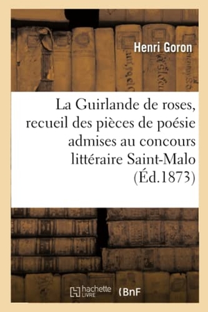 Goron. La Guirlande de Roses, Recueil Des Pièces de Poésie Admises Au Concours Littéraire: Ouvert À Saint-Malo, Au Mois d'Août 1873. Hachette Livre - BNF, 2016.