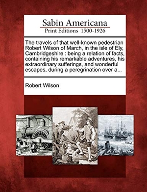 Wilson, Robert. The Travels of That Well-Known Pedestrian Robert Wilson of March, in the Isle of Ely, Cambridgeshire: Being a Relation of Facts, Containing His Remark. Gale Ecco, Sabin Americana, 2012.