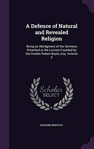 Bentley, Richard. A   Defence of Natural and Revealed Religion: Being an Abridgment of the Sermons Preached at the Lecture Founded by the Honble Robert Boyle, Esq. Volu. Touchladybirdlucky Studios, 2015.