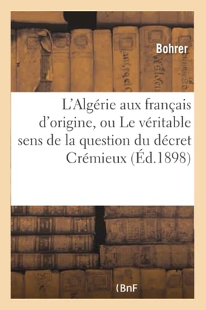 Bohrer. L'Algérie Aux Français d'Origine, Ou Le Véritable Sens de la Question Du Décret Crémieux: Et Des Lois Algériennes Sur La Neutralisation. Hachette Livre - BNF, 2016.