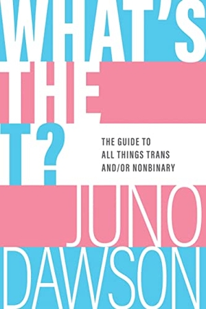 Dawson, Juno. What's the T? - The Guide to All Things Trans And/Or Nonbinary. Sourcebooks, 2022.