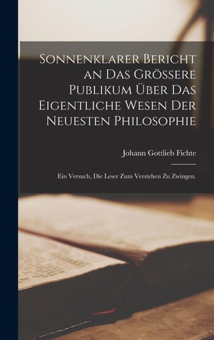 Fichte, Johann Gottlieb. Sonnenklarer Bericht an das grössere Publikum über das eigentliche Wesen der neuesten Philosophie - Ein Versuch, die Leser zum Verstehen zu Zwingen.. Creative Media Partners, LLC, 2022.