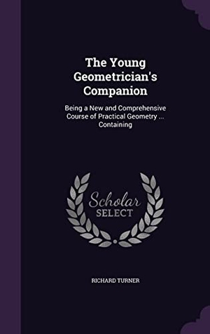 Turner, Richard. The Young Geometrician's Companion: Being a New and Comprehensive Course of Practical Geometry ... Containing. Touchladybirdlucky Studios, 2016.