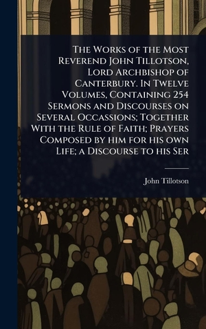 Tillotson, John. The Works of the Most Reverend John Tillotson, Lord Archbishop of Canterbury. In Twelve Volumes, Containing 254 Sermons and Discourses on Several Occassions; Together With the Rule of Faith; Prayers Composed by him for his own Life; a Discourse to his Ser. Tradd Street Press, 2025.
