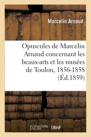 Arnaud. Opuscules de Marcelin Arnaud Concernant Les Beaux-Arts Et Les Musées de Toulon, 1856-1858.. Hachette Livre - BNF, 2016.