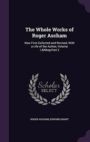Ascham, Roger / Edward Grant. The Whole Works of Roger Ascham: Now First Collected and Revised, With a Life of the Author, Volume 1, Part 2. Touchladybirdlucky Studios, 2016.