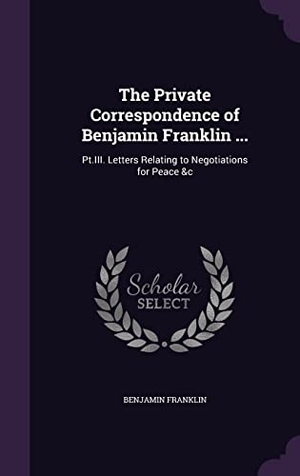 Franklin, Benjamin. The Private Correspondence of Benjamin Franklin ...: Pt.III. Letters Relating to Negotiations for Peace &c. Touchladybirdlucky Studios, 2016.