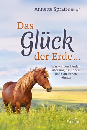 Spratte, Annette (Hrsg.). Das Glück der Erde ... - Was wir von Pferden über uns, das Leben und Gott lernen können. Francke-Buch GmbH, 2020.
