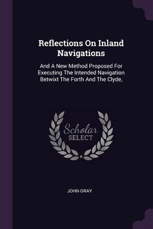 Gray, John. Reflections On Inland Navigations - And A New Method Proposed For Executing The Intended Navigation Betwixt The Forth And The Clyde,. PALALA PR, 2018.