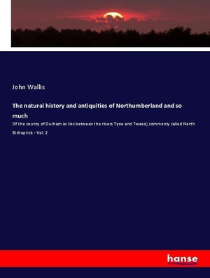 Wallis, John. The natural history and antiquities of Northumberland and so much - Of the county of Durham as lies between the rivers Tyne and Tweed; commonly called North Bishoprick - Vol. 2. hansebooks, 2020.