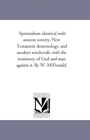 Mcdonald, William / W McDonald. Spiritualism Identical with Ancient Sorcery, New Testament Demonology, and Modern Witchcraft; With the Testimony of God and Man Against It. by W. Mfdo. Regents of Univ of Mi, Scholarly Publishing Office, 2006.