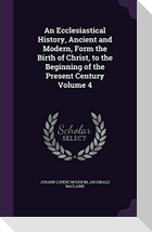 An Ecclesiastical History, Ancient and Modern, Form the Birth of Christ, to the Beginning of the Present Century Volume 4
