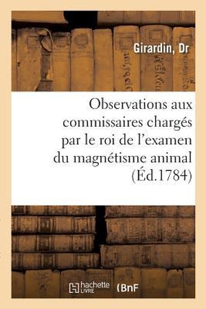 Girardin. Observations Adressées À Mrs. Les Commissaires Chargés Par Le Roi de l'Examen Du Magnétisme Animal - Sur La Manière Dont Ils Y Ont Procédé Et Sur Leur Rapport, Par Un Médecin de Province. Hachette Livre - BNF, 2018.