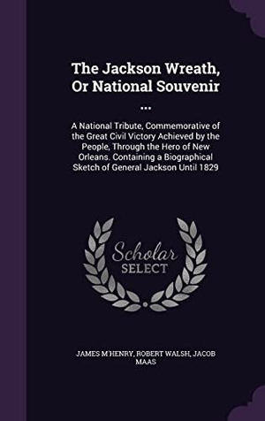 M'Henry, James / Walsh, Robert et al. The Jackson Wreath, Or National Souvenir ...: A National Tribute, Commemorative of the Great Civil Victory Achieved by the People, Through the Hero of. Touchladybirdlucky Studios, 2016.