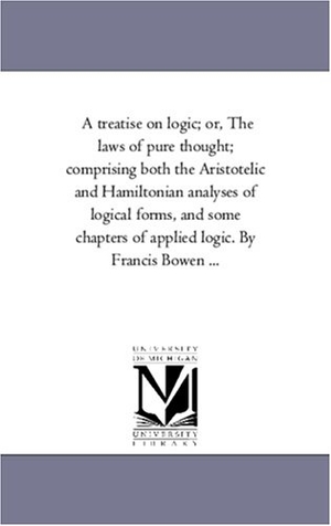 Bowen, Francis. A Treatise On Logic; or, the Laws of Pure Thought; Comprising Both the Aristotelic and Hamiltonian Analyses of Logical Forms, and Some Chapters of Applied Logic. by Francis Bowen .... Regents of Univ of Mi, Scholarly Publishing Office, 2006.