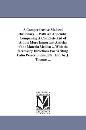 Thomas, Joseph. A Comprehensive Medical Dictionary ... With An Appendix, Comprising A Complete List of All the More Important Articles of the Materia Medica ... With the Necessary Directions For Writing Latin Prescriptions, Etc., Etc. by J. Thomas .... Regents of Univ of Mi, Scholarly Publishing Office, 2006.