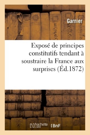 Garnier. Exposé de Principes Constitutifs Tendant À Soustraire La France Aux Surprises Et Aux Troubles - Révolutionnaires Ou Bases d'Union Et de Concorde Politique Des Minorités Envers Les Majorités. Hachette Livre - BNF, 2013.