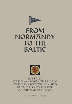 Anon. FROM NORMANDY TO THE BALTIC The Story Of The 44th Lowland Infantry Brigade Of The 15th Scottish Division From D Day to The End Of The War In Europe. Naval & Military Press, 2025.