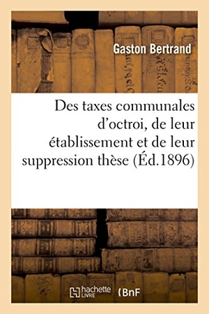 Bertrand. Des Taxes Communales d'Octroi, de Leur Établissement Et de Leur Suppression Thèse. Hachette Livre - BNF, 2016.