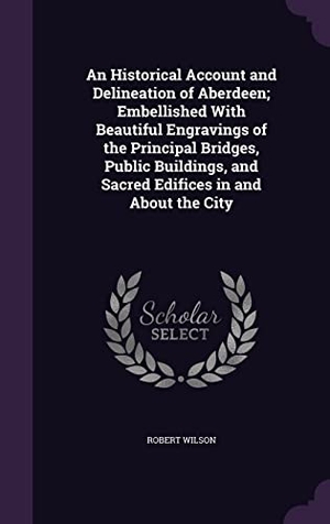 Wilson, Robert. An Historical Account and Delineation of Aberdeen; Embellished With Beautiful Engravings of the Principal Bridges, Public Buildings, and Sacred Edific. Touchladybirdlucky Studios, 2016.