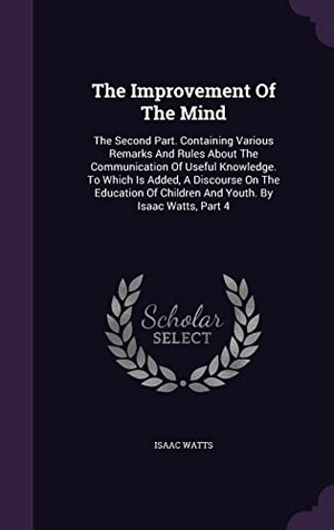 Watts, Isaac. The Improvement Of The Mind: The Second Part. Containing Various Remarks And Rules About The Communication Of Useful Knowledge. To Which Is Added,. Touchladybirdlucky Studios, 2016.