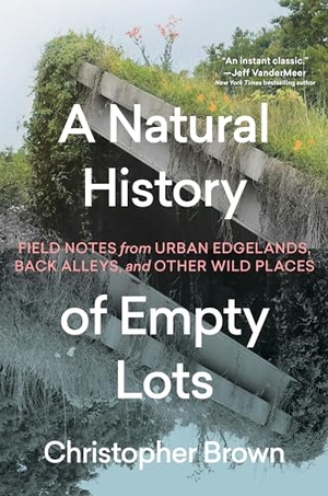 Brown, Christopher. A Natural History of Empty Lots - Field Notes from Urban Edgelands, Back Alleys, and Other Wild Places. Grand Central Publishing, 2025.