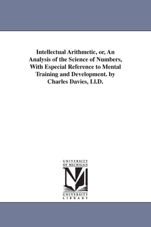 Davies, Charles. Intellectual Arithmetic, or, An Analysis of the Science of Numbers, With Especial Reference to Mental Training and Development. by Charles Davies, Ll.D.. Regents of Univ of Mi, Scholarly Publishing Office, 2006.