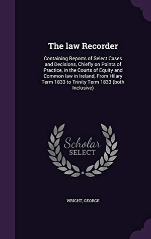 Wright, George. The law Recorder: Containing Reports of Select Cases and Decisions, Chiefly on Points of Practice, in the Courts of Equity and Common la. Touchladybirdlucky Studios, 2015.