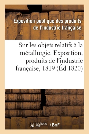 Exposition publique des produits de l'in. Rapport sur les objets relatifs à la métallurgie fait au jury central de l'Exposition des produits - de l'industrie française de l'année 1819. Hachette Livre, 2018.