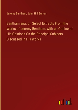 Bentham, Jeremy / John Hill Burton. Benthamiana: or, Select Extracts From the Works of Jeremy Bentham: with an Outline of His Opinions On the Principal Subjects Discussed in His Works. Outlook Verlag, 2024.