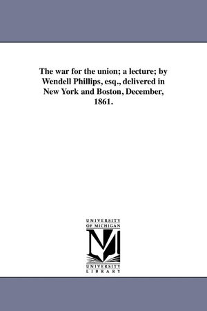 Phillips, Wendell. The war for the union; a lecture; by Wendell Phillips, esq., delivered in New York and Boston, December, 1861.. Regents of Univ of Mi, Scholarly Publishing Office, 2011.