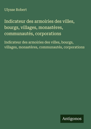Robert, Ulysse. Indicateur des armoiries des villes, bourgs, villages, monastères, communautés, corporations - Indicateur des armoiries des villes, bourgs, villages, monastères, communautés, corporations. Antigonos Verlag, 2025.