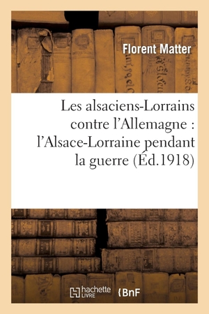 Matter-F. Les alsaciens-Lorrains contre l'Allemagne - l'Alsace-Lorraine pendant la guerre. Hachette Livre, 2018.