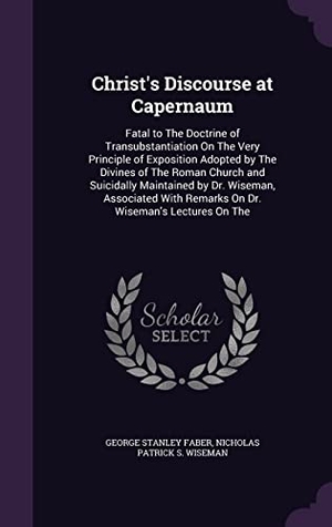 Faber, George Stanley / Nicholas Patrick S. Wiseman. Christ's Discourse at Capernaum: Fatal to The Doctrine of Transubstantiation On The Very Principle of Exposition Adopted by The Divines of The Roman C. Touchladybirdlucky Studios, 2016.