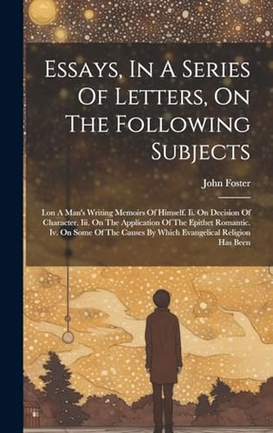 Foster, John. Essays, In A Series Of Letters, On The Following Subjects - I.on A Man's Writing Memoirs Of Himself. Ii. On Decision Of Character. Iii. On The Application Of The Epithet Romantic. Iv. On Some Of The Causes By Which Evangelical Religion Has Been. Legare Street Press, 2023.