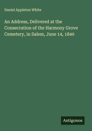 White, Daniel Appleton. An Address, Delivered at the Consecration of the Harmony Grove Cemetery, in Salem, June 14, 1840. Antigonos Verlag, 2025.