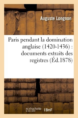 Longnon, Auguste. Paris pendant la domination anglaise (1420-1436) - documents extraits des registres: de la Chancellerie de France. Hachette Livre, 2018.