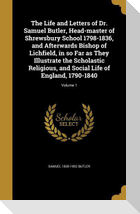The Life and Letters of Dr. Samuel Butler, Head-master of Shrewsbury School 1798-1836, and Afterwards Bishop of Lichfield, in so Far as They Illustrate the Scholastic Religious, and Social Life of England, 1790-1840; Volume 1