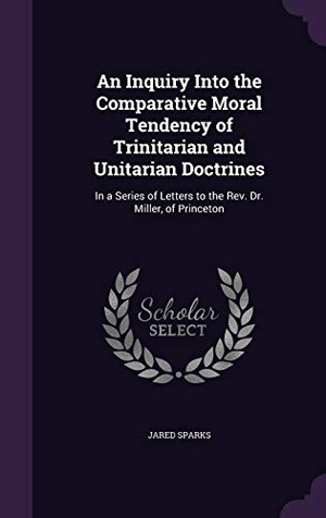 Sparks, Jared. An Inquiry Into the Comparative Moral Tendency of Trinitarian and Unitarian Doctrines: In a Series of Letters to the Rev. Dr. Miller, of Princeton. Touchladybirdlucky Studios, 2016.