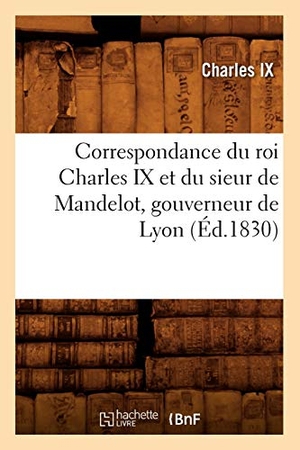Charles Ix. Correspondance du roi Charles IX et du sieur de Mandelot, gouverneur de Lyon (Éd.1830). Hachette Livre, 2022.