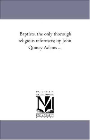 Adams, John Quincy. Baptists, the Only Thorough Religious Reformers; by John Quincy Adams .... Regents of Univ of Mi, Scholarly Publishing Office, 2006.
