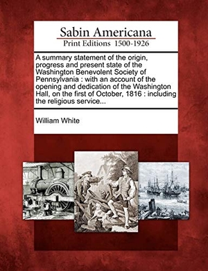 White, William. A Summary Statement of the Origin, Progress and Present State of the Washington Benevolent Society of Pennsylvania: With an Account of the Opening and. Gale Ecco, Sabin Americana, 2012.