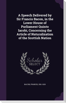 A   Speech Delivered by Sir Francis Bacon, in the Lower House of Parliament Quinto Iacobi, Concerning the Article of Naturalization of the Scottish Na