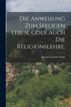 Fichte, Johann Gottlieb. Die Anweisung zum seeligen Leben, oder auch die Religionslehre.. Legare Street Press, 2022.