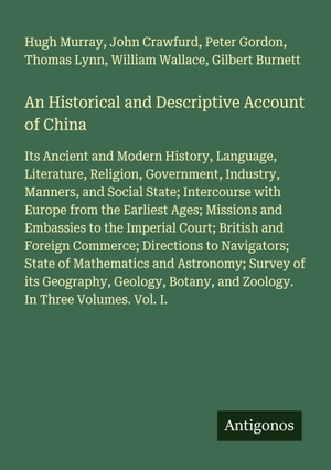 Murray, Hugh / Crawfurd, John et al. An Historical and Descriptive Account of China - Its Ancient and Modern History, Language, Literature, Religion, Government, Industry, Manners, and Social State; Intercourse with Europe from the Earliest Ages; Missions and Embassies to the Imperial Court; British and Foreign Commerce; Directions to Navigators; State of Mathematics and Astronomy; Survey of its Geography, Geology, Botany, and Zoology. In Three Volumes. Vol. I.. Antigonos Verlag, 2025.
