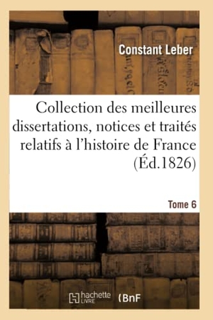Leber-C. Collection Des Meilleures Dissertations Notices & Traités Particuliers Relatifs À l'Histoire Tome 6 - de France: Composée En Grande Partie de Pièces Rares Ou Qui n'Ont Jamais Été Publiées. Hachette Livre - BNF, 2018.